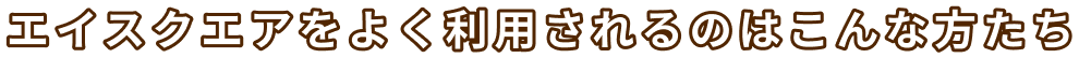 エイスクエアをよく利用されるのはこんな方たち